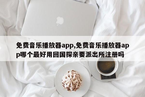 免费音乐播放器app,免费音乐播放器app哪个最好用回国探亲要派出所注册吗
