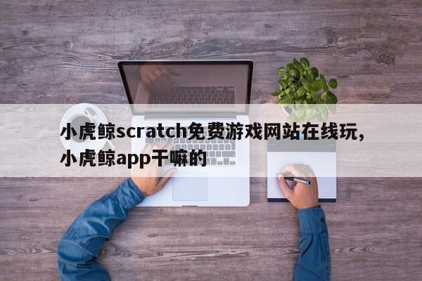 小虎鲸scratch免费游戏网站在线玩,小虎鲸app干嘛的