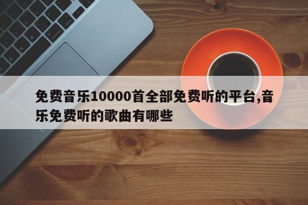 免费音乐10000首全部免费听的平台,音乐免费听的歌曲有哪些