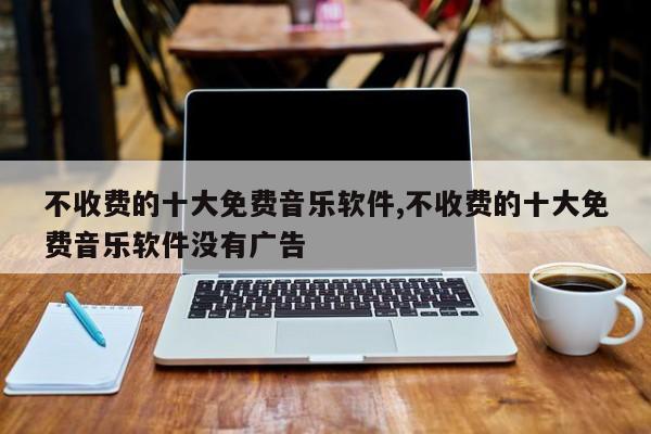 不收费的十大免费音乐软件,不收费的十大免费音乐软件没有广告