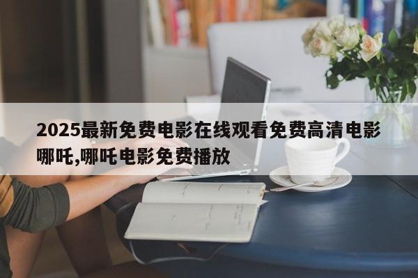 2025最新免费电影在线观看免费高清电影哪吒,哪吒电影免费播放