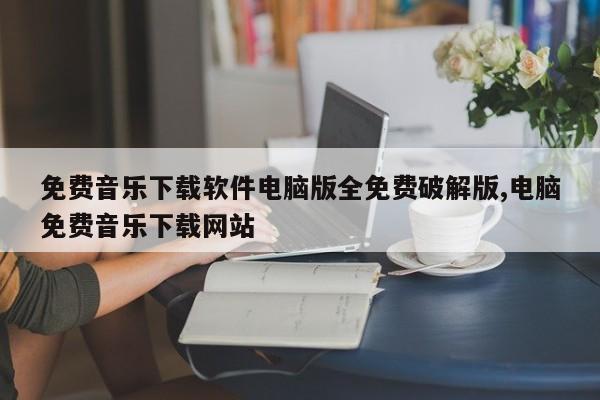 免费音乐下载软件电脑版全免费破解版,电脑免费音乐下载网站