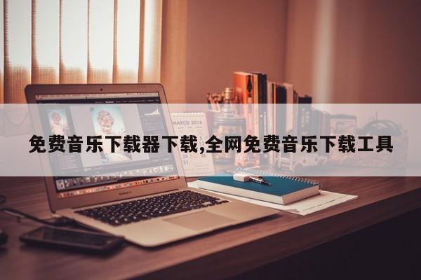 免费音乐下载器下载,全网免费音乐下载工具