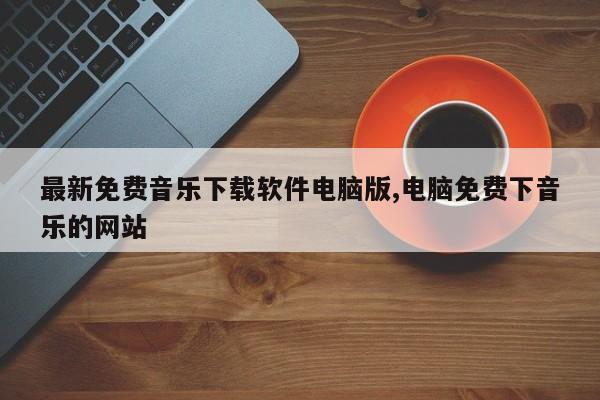 最新免费音乐下载软件电脑版,电脑免费下音乐的网站