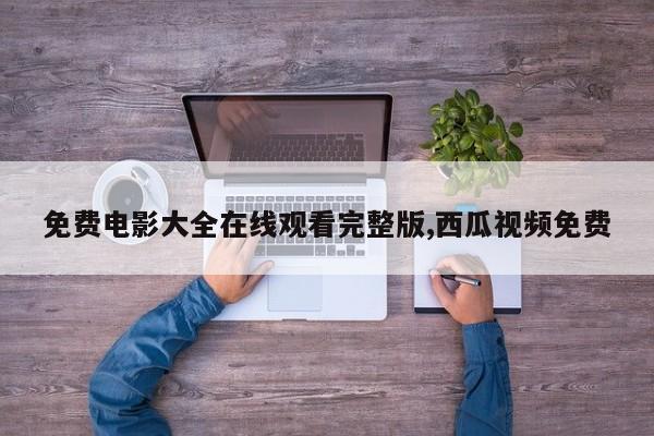 免费电影大全在线观看完整版,西瓜视频免费