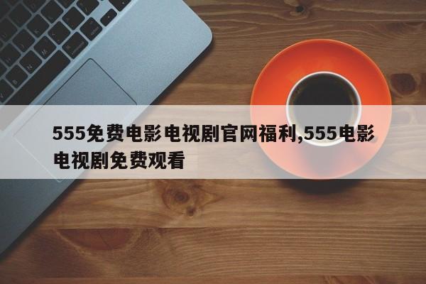 555免费电影电视剧官网福利,555电影电视剧免费观看